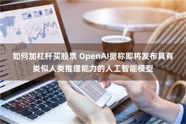 如何加杠杆买股票 OpenAI据称即将发布具有类似人类推理能力的人工智能模型