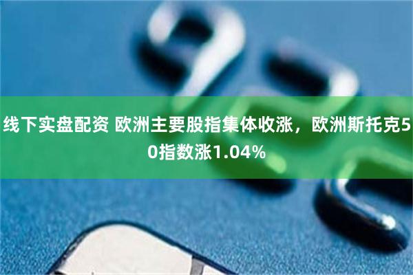 线下实盘配资 欧洲主要股指集体收涨，欧洲斯托克50指数涨1.04%