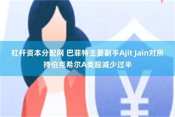 杠杆资本分配网 巴菲特主要副手Ajit Jain对所持伯克希尔A类股减少过半