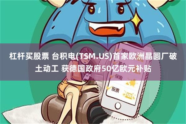 杠杆买股票 台积电(TSM.US)首家欧洲晶圆厂破土动工 获德国政府50亿欧元补贴