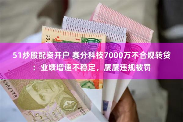 51炒股配资开户 赛分科技7000万不合规转贷：业绩增速不稳定，屡屡违规被罚