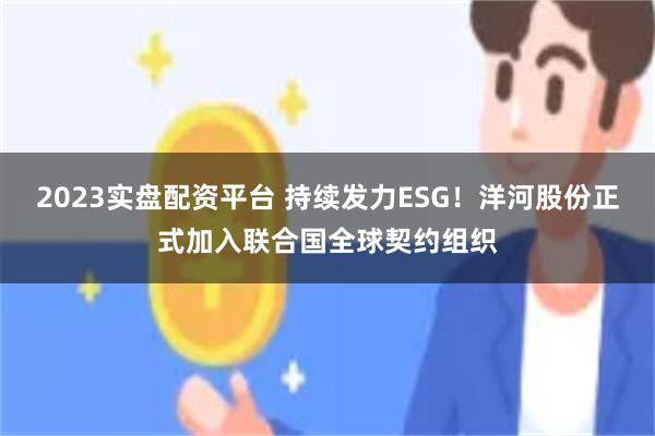 2023实盘配资平台 持续发力ESG！洋河股份正式加入联合国全球契约组织