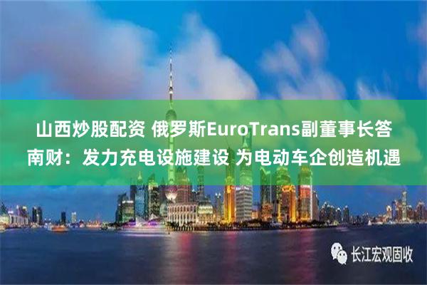 山西炒股配资 俄罗斯EuroTrans副董事长答南财：发力充电设施建设 为电动车企创造机遇