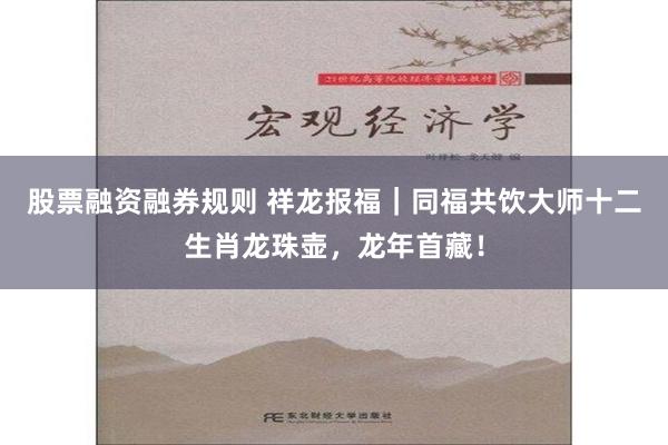 股票融资融券规则 祥龙报福｜同福共饮大师十二生肖龙珠壶，龙年首藏！