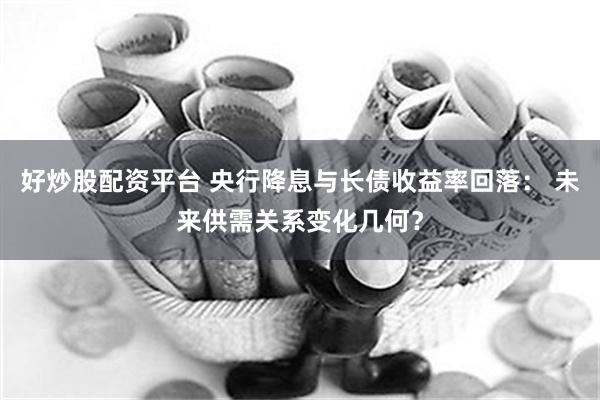 好炒股配资平台 央行降息与长债收益率回落： 未来供需关系变化几何？