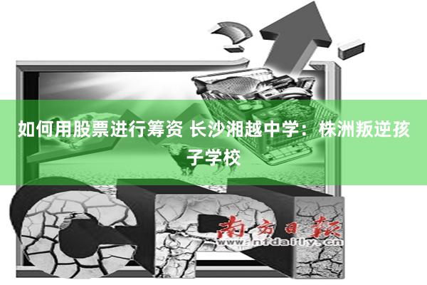 如何用股票进行筹资 长沙湘越中学：株洲叛逆孩子学校