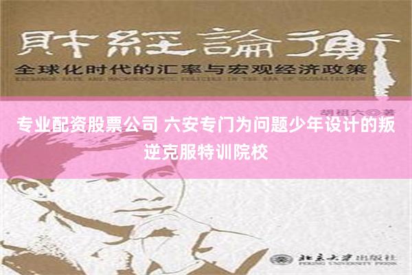 专业配资股票公司 六安专门为问题少年设计的叛逆克服特训院校