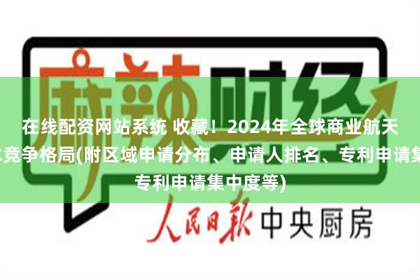 在线配资网站系统 收藏！2024年全球商业航天行业技术竞争格局(附区域申请分布、申请人排名、专利申请集中度等)