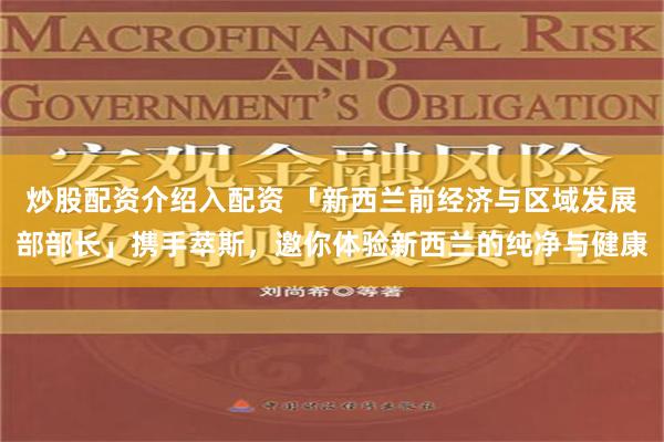 炒股配资介绍入配资 「新西兰前经济与区域发展部部长」携手萃斯，邀你体验新西兰的纯净与健康