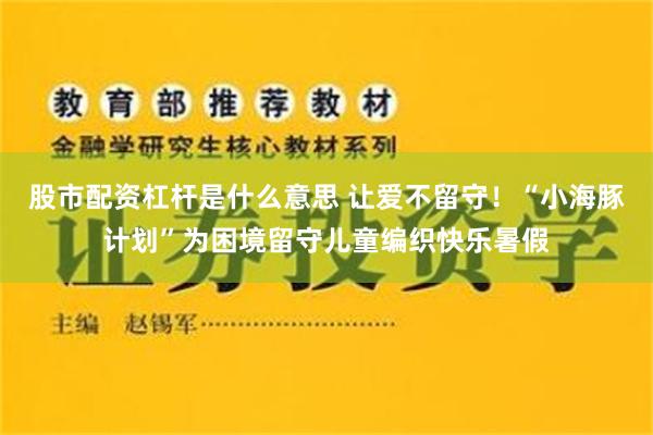 股市配资杠杆是什么意思 让爱不留守！“小海豚计划”为困境留守儿童编织快乐暑假