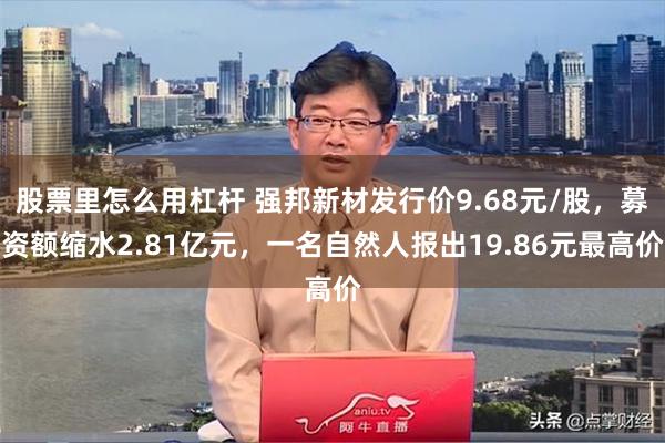 股票里怎么用杠杆 强邦新材发行价9.68元/股，募资额缩水2.81亿元，一名自然人报出19.86元最高价