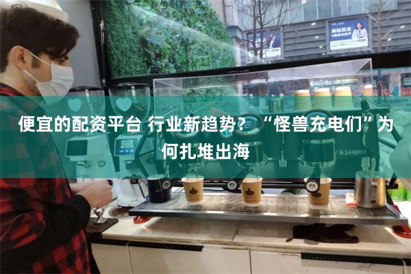 便宜的配资平台 行业新趋势？ “怪兽充电们”为何扎堆出海