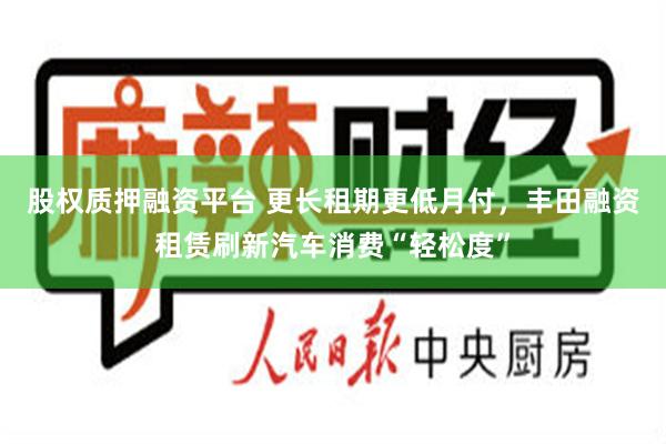 股权质押融资平台 更长租期更低月付，丰田融资租赁刷新汽车消费“轻松度”