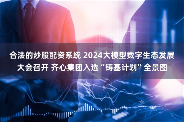 合法的炒股配资系统 2024大模型数字生态发展大会召开 齐心集团入选“铸基计划”全景图