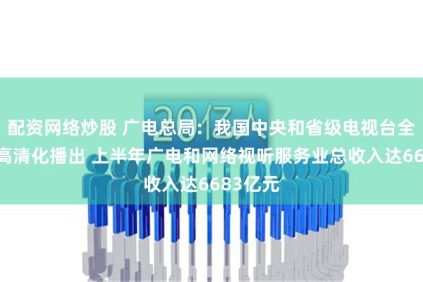 配资网络炒股 广电总局：我国中央和省级电视台全部实现高清化播出 上半年广电和网络视听服务业总收入达6683亿元