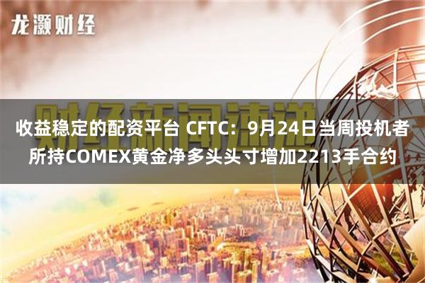 收益稳定的配资平台 CFTC：9月24日当周投机者所持COMEX黄金净多头头寸增加2213手合约