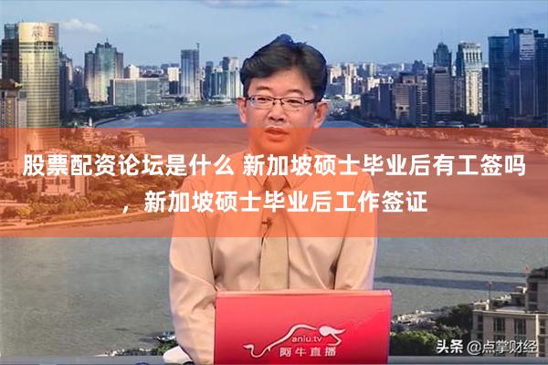 股票配资论坛是什么 新加坡硕士毕业后有工签吗，新加坡硕士毕业后工作签证