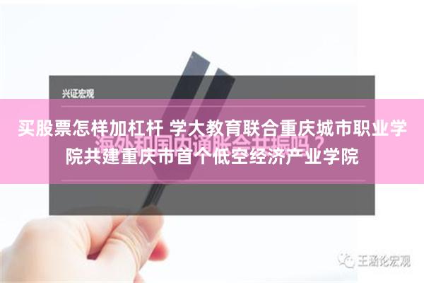 买股票怎样加杠杆 学大教育联合重庆城市职业学院共建重庆市首个低空经济产业学院