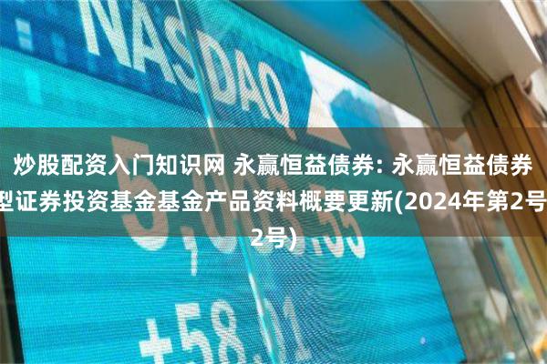 炒股配资入门知识网 永赢恒益债券: 永赢恒益债券型证券投资基金基金产品资料概要更新(2024年第2号)