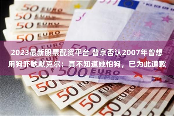 2023最新股票配资平台 普京否认2007年曾想用狗吓唬默克尔：真不知道她怕狗，已为此道歉