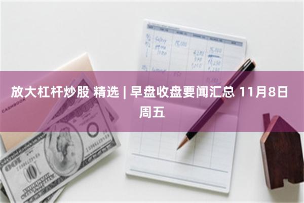 放大杠杆炒股 精选 | 早盘收盘要闻汇总 11月8日 周五