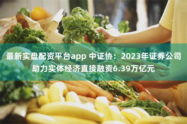 最新实盘配资平台app 中证协：2023年证券公司助力实体经济直接融资6.39万亿元