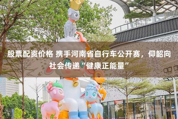 股票配资价格 携手河南省自行车公开赛，仰韶向社会传递“健康正能量”