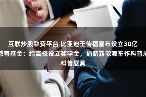 互联炒股融资平台 比亚迪王传福宣布设立30亿元慈善基金：给高校设立奖学金，捐赠新能源车作科普展具