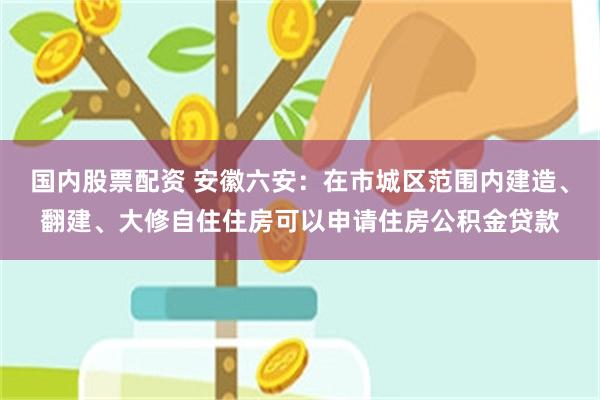 国内股票配资 安徽六安：在市城区范围内建造、翻建、大修自住住房可以申请住房公积金贷款