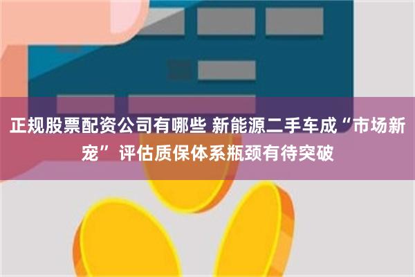 正规股票配资公司有哪些 新能源二手车成“市场新宠” 评估质保体系瓶颈有待突破