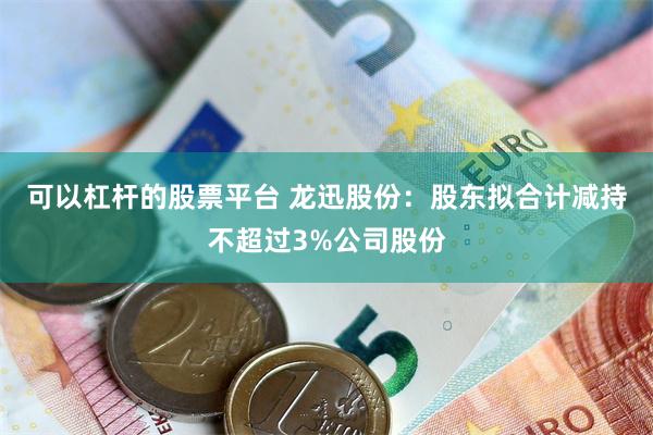 可以杠杆的股票平台 龙迅股份：股东拟合计减持不超过3%公司股份