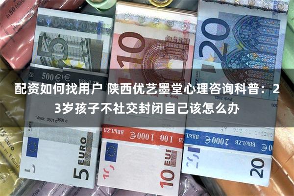 配资如何找用户 陕西优艺墨堂心理咨询科普：23岁孩子不社交封闭自己该怎么办