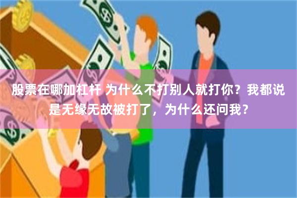 股票在哪加杠杆 为什么不打别人就打你？我都说是无缘无故被打了，为什么还问我？