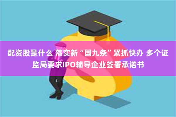 配资股是什么 落实新“国九条”紧抓快办 多个证监局要求IPO辅导企业签署承诺书