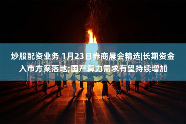 炒股配资业务 1月23日券商晨会精选|长期资金入市方案落地;国产算力需求有望持续增加