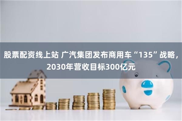 股票配资线上站 广汽集团发布商用车“135”战略，2030年营收目标300亿元