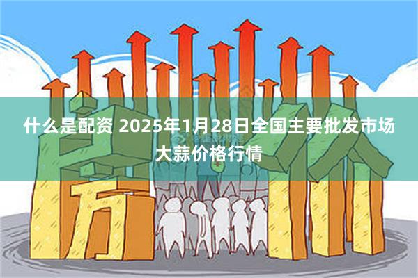 什么是配资 2025年1月28日全国主要批发市场大蒜价格行情