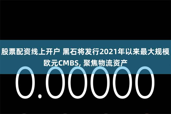 股票配资线上开户 黑石将发行2021年以来最大规模欧元CMBS, 聚焦物流资产