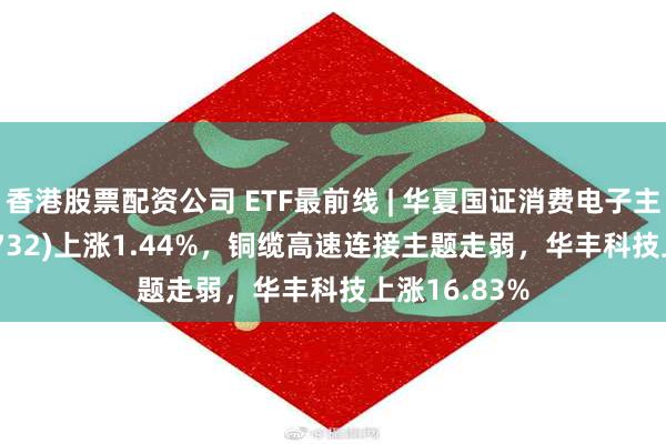 香港股票配资公司 ETF最前线 | 华夏国证消费电子主题ETF(159732)上涨1.44%，铜缆高速连接主题走弱，华丰科技上涨16.83%