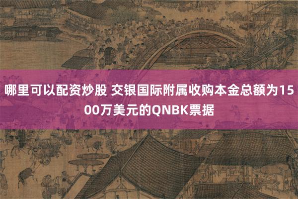 哪里可以配资炒股 交银国际附属收购本金总额为1500万美元的QNBK票据