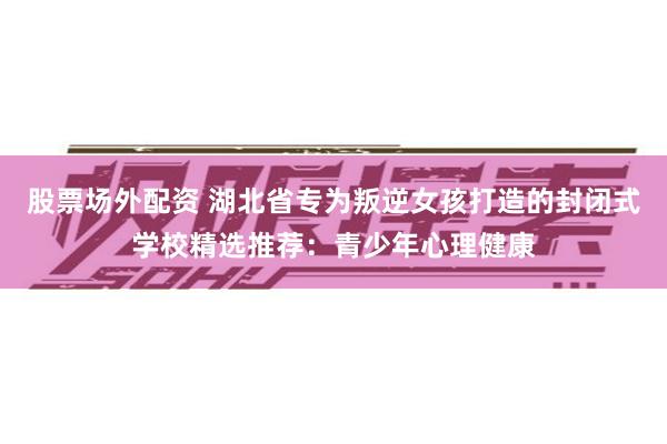 股票场外配资 湖北省专为叛逆女孩打造的封闭式学校精选推荐：青少年心理健康