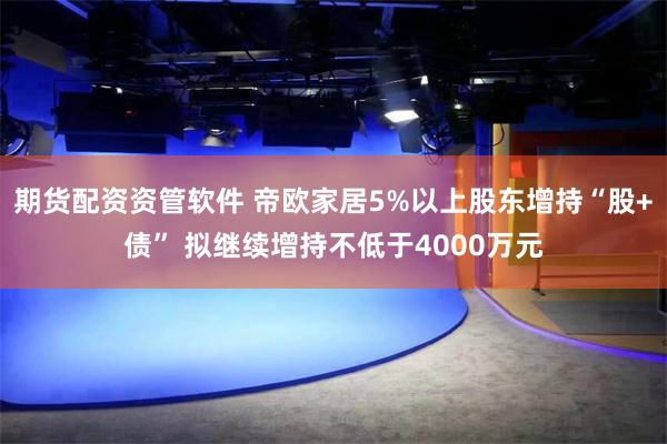 期货配资资管软件 帝欧家居5%以上股东增持“股+债” 拟继续增持不低于4000万元
