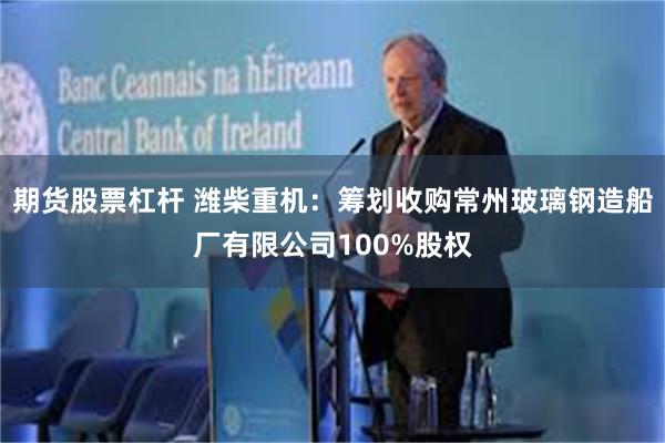 期货股票杠杆 潍柴重机：筹划收购常州玻璃钢造船厂有限公司100%股权