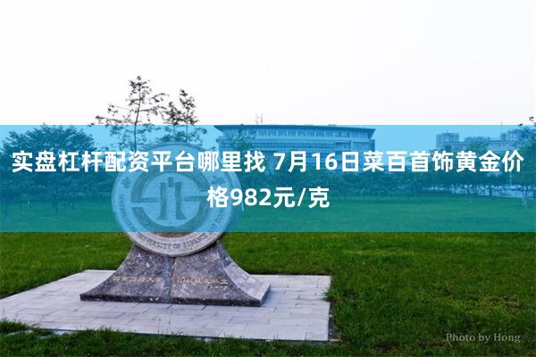 实盘杠杆配资平台哪里找 7月16日菜百首饰黄金价格982元/克