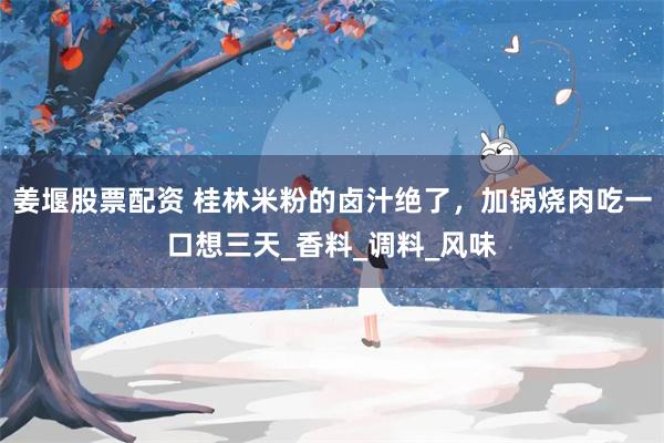 姜堰股票配资 桂林米粉的卤汁绝了，加锅烧肉吃一口想三天_香料_调料_风味