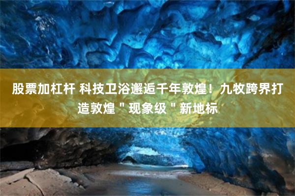 股票加杠杆 科技卫浴邂逅千年敦煌！九牧跨界打造敦煌＂现象级＂新地标