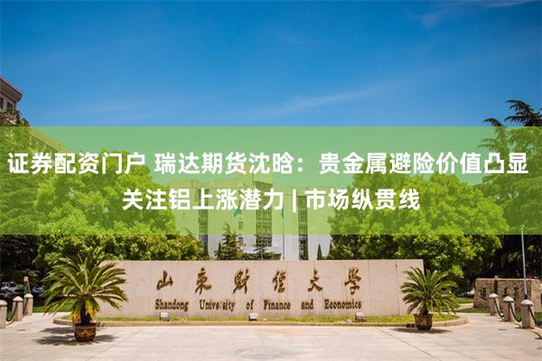 证券配资门户 瑞达期货沈晗：贵金属避险价值凸显 关注铝上涨潜力 | 市场纵贯线