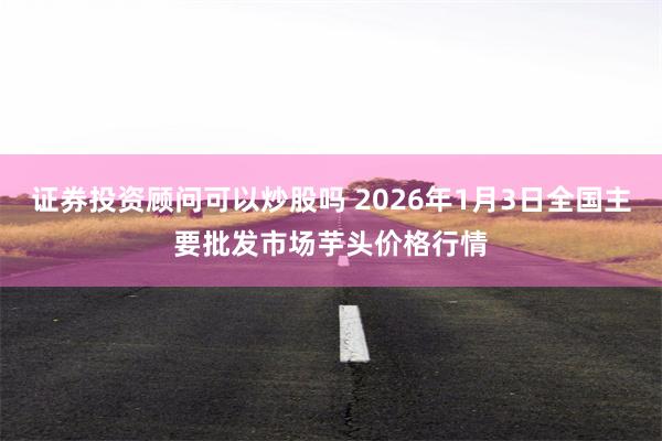 证券投资顾问可以炒股吗 2026年1月3日全国主要批发市场芋头价格行情